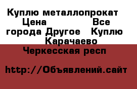 Куплю металлопрокат › Цена ­ 800 000 - Все города Другое » Куплю   . Карачаево-Черкесская респ.